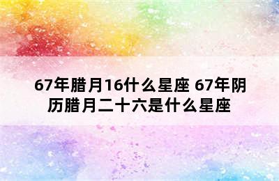 67年腊月16什么星座 67年阴历腊月二十六是什么星座